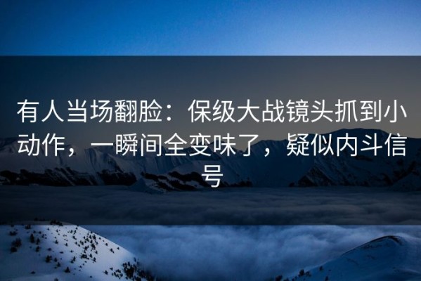 有人当场翻脸：保级大战镜头抓到小动作，一瞬间全变味了，疑似内斗信号
