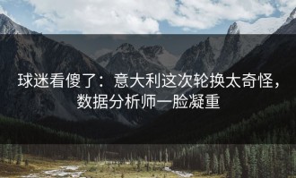 球迷看傻了：意大利这次轮换太奇怪，数据分析师一脸凝重