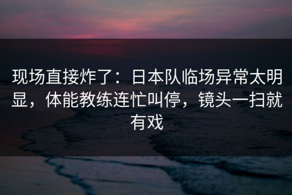 现场直接炸了：日本队临场异常太明显，体能教练连忙叫停，镜头一扫就有戏