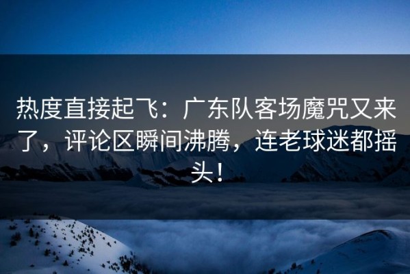 热度直接起飞：广东队客场魔咒又来了，评论区瞬间沸腾，连老球迷都摇头！
