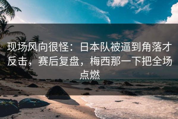 现场风向很怪：日本队被逼到角落才反击，赛后复盘，梅西那一下把全场点燃