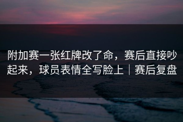 附加赛一张红牌改了命，赛后直接吵起来，球员表情全写脸上｜赛后复盘