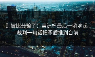别被比分骗了：美洲杯最后一哨响起，裁判一句话把矛盾推到台前
