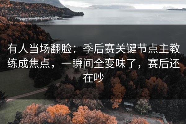 有人当场翻脸：季后赛关键节点主教练成焦点，一瞬间全变味了，赛后还在吵