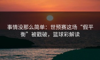 事情没那么简单：世预赛这场“假平衡”被戳破，篮球彩解读