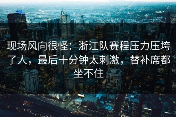 现场风向很怪：浙江队赛程压力压垮了人，最后十分钟太刺激，替补席都坐不住