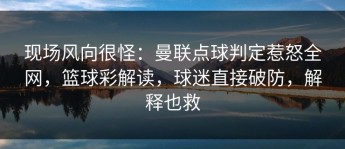 现场风向很怪：曼联点球判定惹怒全网，篮球彩解读，球迷直接破防，解释也救