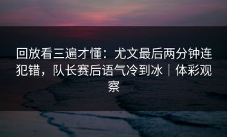 回放看三遍才懂：尤文最后两分钟连犯错，队长赛后语气冷到冰｜体彩观察