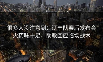 很多人没注意到：辽宁队赛后发布会火药味十足，助教回应临场战术