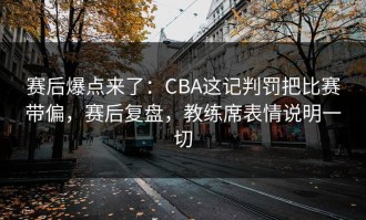 赛后爆点来了：CBA这记判罚把比赛带偏，赛后复盘，教练席表情说明一切