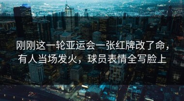 刚刚这一轮亚运会一张红牌改了命，有人当场发火，球员表情全写脸上