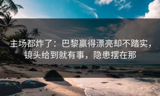 主场都炸了：巴黎赢得漂亮却不踏实，镜头给到就有事，隐患摆在那