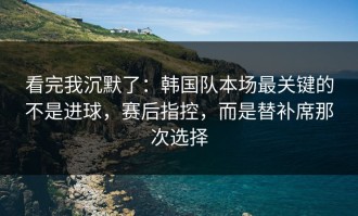 看完我沉默了：韩国队本场最关键的不是进球，赛后指控，而是替补席那次选择