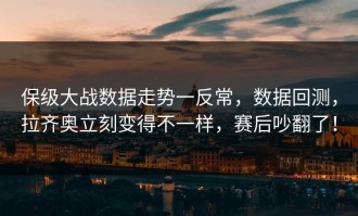 保级大战数据走势一反常，数据回测，拉齐奥立刻变得不一样，赛后吵翻了！