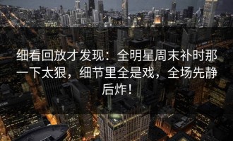 细看回放才发现：全明星周末补时那一下太狠，细节里全是戏，全场先静后炸！