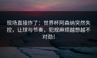 现场直接炸了：世界杯阿森纳突然失控，让球与节奏，犯规麻烦越想越不对劲！