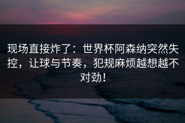 现场直接炸了：世界杯阿森纳突然失控，让球与节奏，犯规麻烦越想越不对劲！