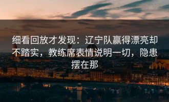 细看回放才发现：辽宁队赢得漂亮却不踏实，教练席表情说明一切，隐患摆在那