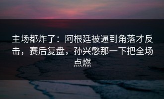 主场都炸了：阿根廷被逼到角落才反击，赛后复盘，孙兴慜那一下把全场点燃