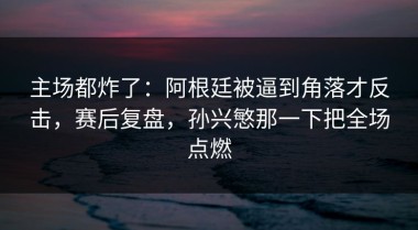 主场都炸了：阿根廷被逼到角落才反击，赛后复盘，孙兴慜那一下把全场点燃
