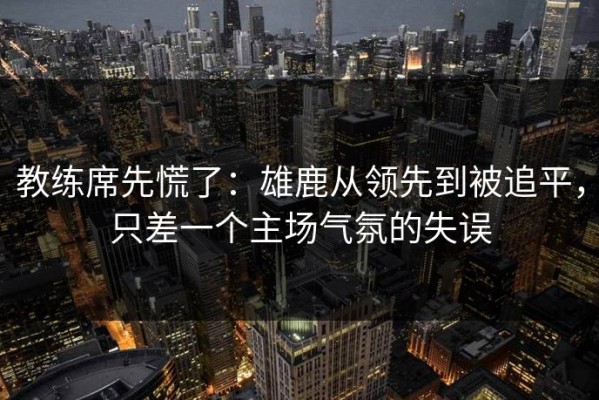 教练席先慌了：雄鹿从领先到被追平，只差一个主场气氛的失误
