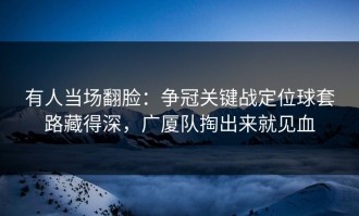 有人当场翻脸：争冠关键战定位球套路藏得深，广厦队掏出来就见血