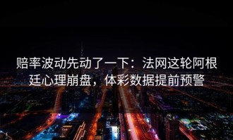 赔率波动先动了一下：法网这轮阿根廷心理崩盘，体彩数据提前预警