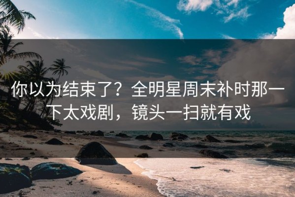 你以为结束了？全明星周末补时那一下太戏剧，镜头一扫就有戏