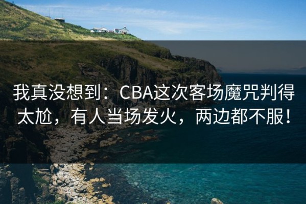 我真没想到：CBA这次客场魔咒判得太尬，有人当场发火，两边都不服！