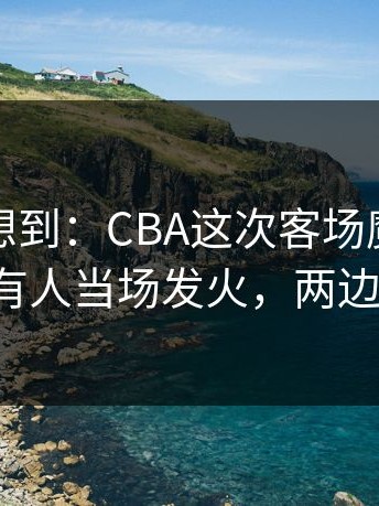 我真没想到：CBA这次客场魔咒判得太尬，有人当场发火，两边都不服！