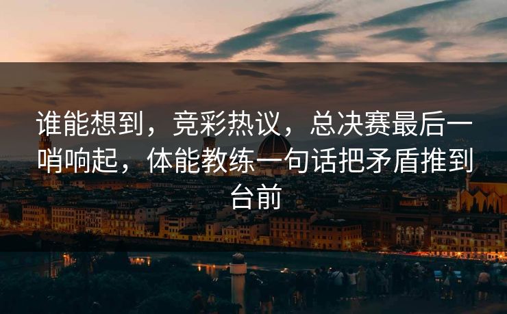 谁能想到，竞彩热议，总决赛最后一哨响起，体能教练一句话把矛盾推到台前