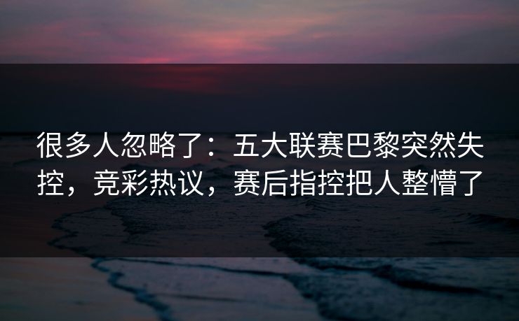 很多人忽略了：五大联赛巴黎突然失控，竞彩热议，赛后指控把人整懵了