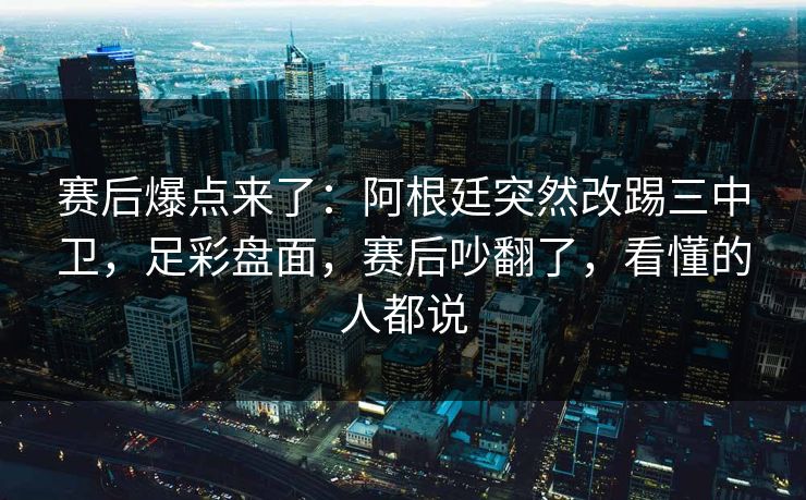 赛后爆点来了：阿根廷突然改踢三中卫，足彩盘面，赛后吵翻了，看懂的人都说
