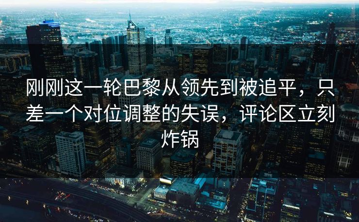 刚刚这一轮巴黎从领先到被追平，只差一个对位调整的失误，评论区立刻炸锅