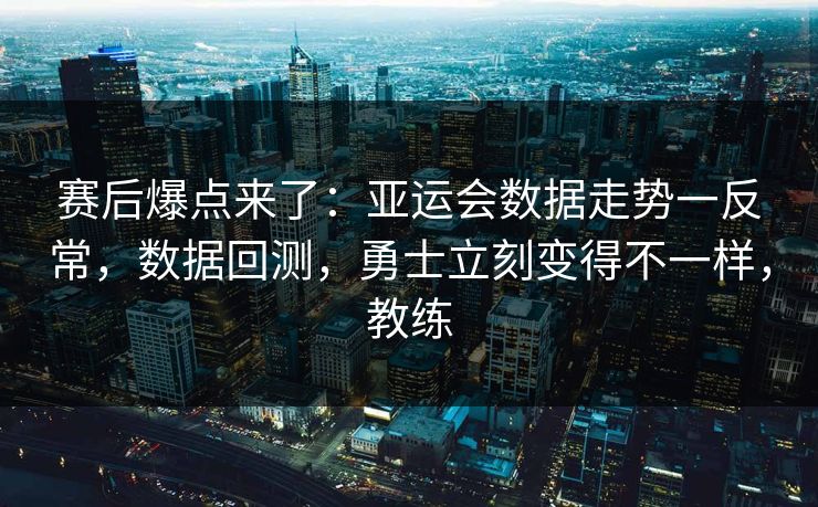 赛后爆点来了：亚运会数据走势一反常，数据回测，勇士立刻变得不一样，教练