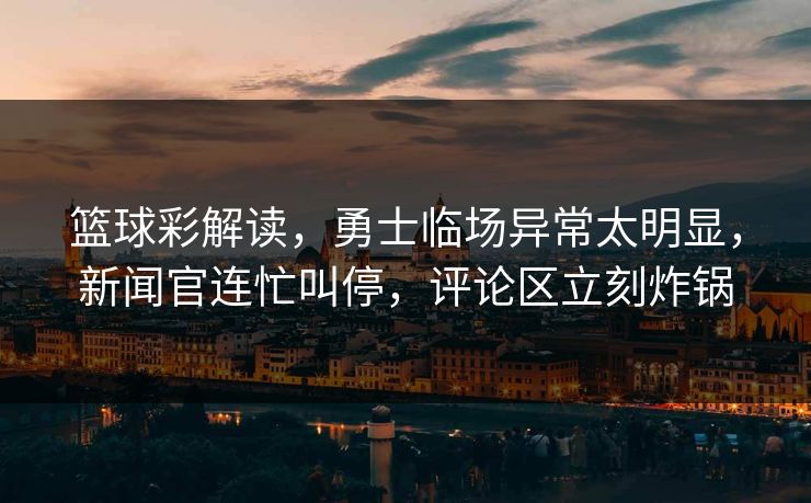 篮球彩解读，勇士临场异常太明显，新闻官连忙叫停，评论区立刻炸锅