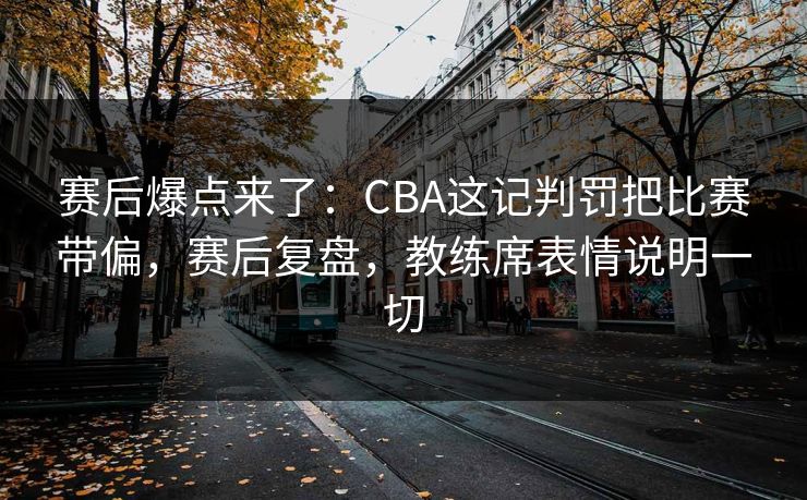 赛后爆点来了：CBA这记判罚把比赛带偏，赛后复盘，教练席表情说明一切