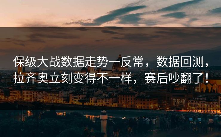保级大战数据走势一反常，数据回测，拉齐奥立刻变得不一样，赛后吵翻了！