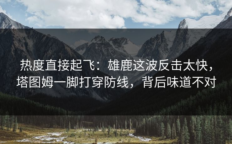 热度直接起飞：雄鹿这波反击太快，塔图姆一脚打穿防线，背后味道不对