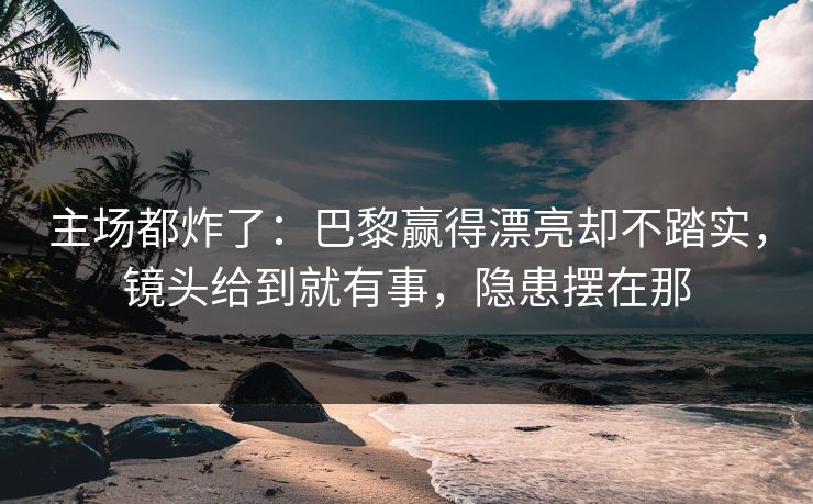 主场都炸了：巴黎赢得漂亮却不踏实，镜头给到就有事，隐患摆在那