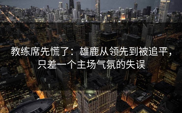 教练席先慌了：雄鹿从领先到被追平，只差一个主场气氛的失误