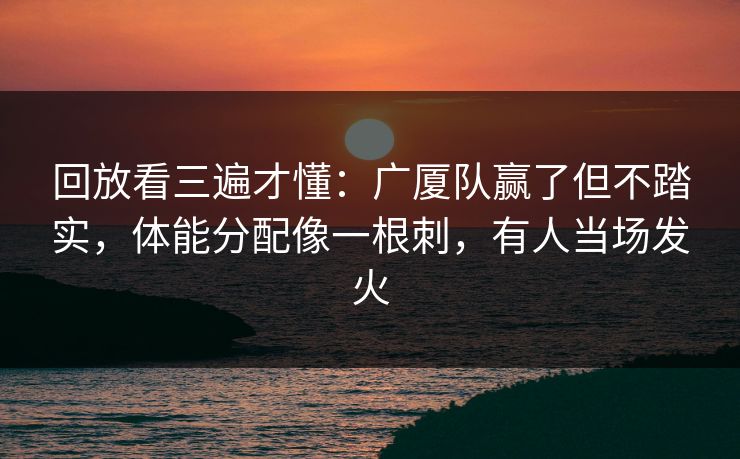 回放看三遍才懂：广厦队赢了但不踏实，体能分配像一根刺，有人当场发火