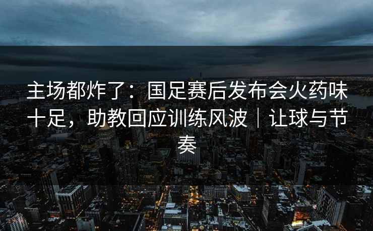 主场都炸了：国足赛后发布会火药味十足，助教回应训练风波｜让球与节奏