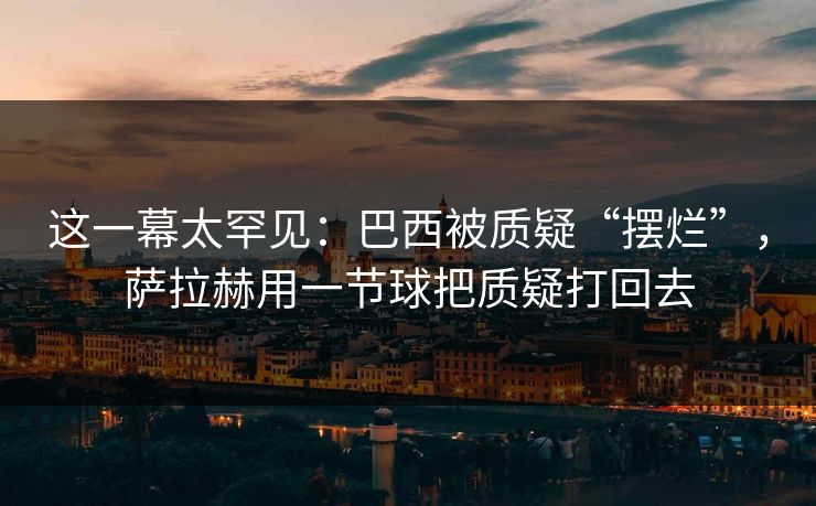 这一幕太罕见：巴西被质疑“摆烂”，萨拉赫用一节球把质疑打回去