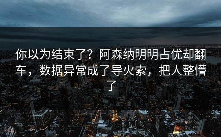 你以为结束了？阿森纳明明占优却翻车，数据异常成了导火索，把人整懵了