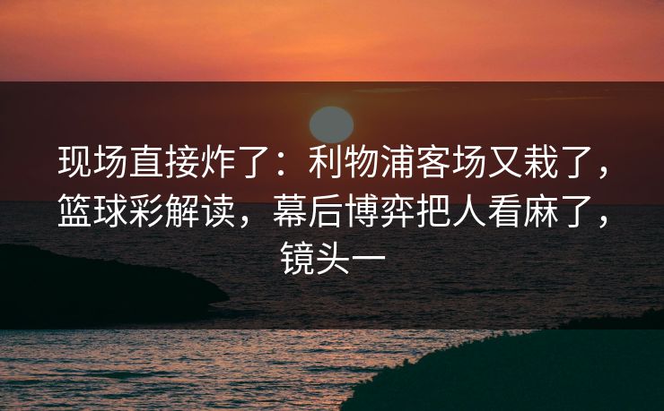 现场直接炸了：利物浦客场又栽了，篮球彩解读，幕后博弈把人看麻了，镜头一