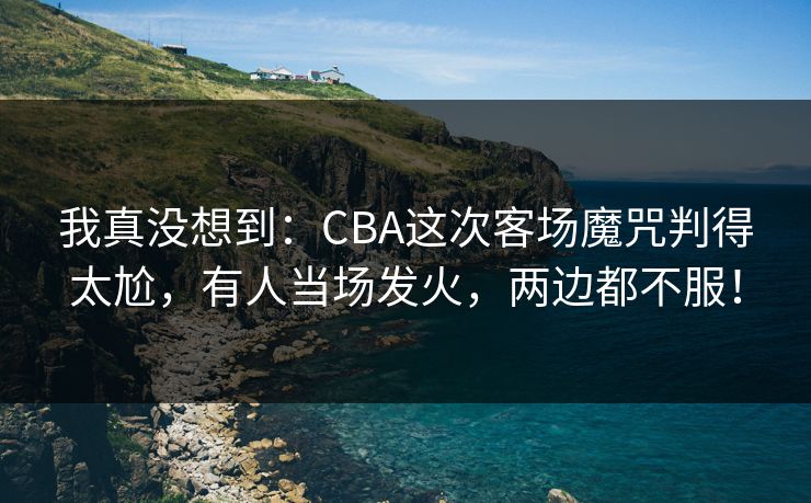 我真没想到：CBA这次客场魔咒判得太尬，有人当场发火，两边都不服！
