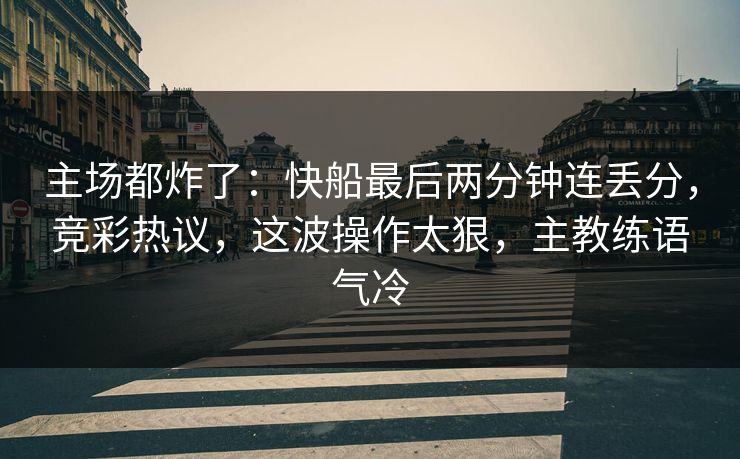 主场都炸了：快船最后两分钟连丢分，竞彩热议，这波操作太狠，主教练语气冷