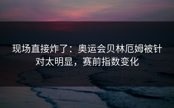现场直接炸了：奥运会贝林厄姆被针对太明显，赛前指数变化