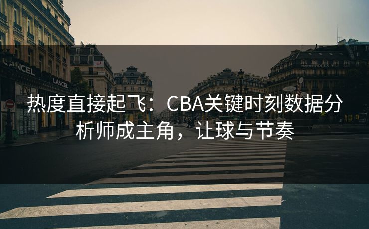 热度直接起飞：CBA关键时刻数据分析师成主角，让球与节奏